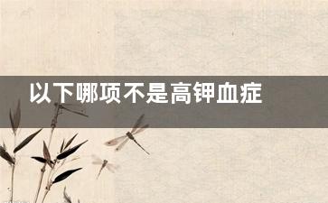 以下哪项不是高钾血症的临床表现 高钾血症的临床表现包括